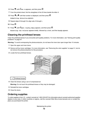 Page 706Press  until Set A appears, and then press .
7From the printed sheet, find the straightest of the 20 lines beside the letter A.
8Press  or  until that number is displayed, and then press .
Submitting Selection appears.
9Repeat steps 6 through 8 to align sets A through L.
10Press .
11Press  until Exit Config Menu appears, and then press .
Resetting the Printer appears briefly, followed by a clock, and then Ready appears.
Cleaning the printhead lenses
Clean the printhead lenses if you encounter print...