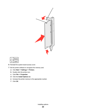 Page 2012
1Notch
2Latch
6Reinstall the system board access cover.
7Set the printer software to recognize the memory card.
aClick Start Œ Settings Œ Printers.
bDouble-click the printer icon.
cClick File Œ Properties.
dClick the Install Options tab.
eIncrease the printer memory to the appropriate number.
fClick OK.
Installing options
20
Downloaded From ManualsPrinter.com Manuals 