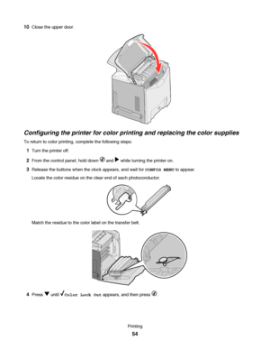 Page 5410Close the upper door.
Configuring the printer for color printing and replacing the color supplies
To return to color printing, complete the following steps:
1Turn the printer off.
2From the control panel, hold down  and  while turning the printer on.
3Release the buttons when the clock appears, and wait for CONFIG MENU to appear.
Locate the color residue on the clear end of each photoconductor.
Match the residue to the color label on the transfer belt.
4Press  until Color Lock Out appears, and then...