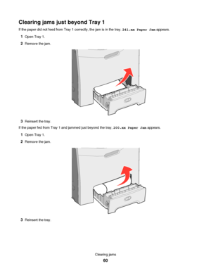 Page 60Clearing jams just beyond Tray 1
If the paper did not feed from Tray 1 correctly, the jam is in the tray. 241.xx Paper Jam appears.
1Open Tray 1.
2Remove the jam.
3Reinsert the tray.
If the paper fed from Tray 1 and jammed just beyond the tray, 200.xx Paper Jam appears.
1Open Tray 1.
2Remove the jam.
3Reinsert the tray.
Clearing jams
60
Downloaded From ManualsPrinter.com Manuals 