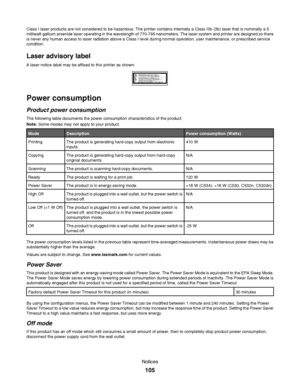 Page 105Class I laser products are not considered to be hazardous. The printer contains internally a Class IIIb (3b) laser that is nominally a 5
milliwatt gallium arsenide laser operating in the wavelength of 770-795 nanometers. The laser system and printer are designed so there
is never any human access to laser radiation above a Class I level during normal operation, user maintenance, or prescribed service
condition.
Laser advisory label
A laser notice label may be affixed to this printer as shown:
Power...