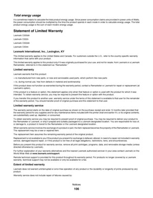 Page 106Total energy usage
It is sometimes helpful to calculate the total product energy usage. Since power consumption claims are provided in power units of Watts,
the power consumption should be multiplied by the time the product spends in each mode in order to calculate energy usage. The total
product energy usage is the sum of each modes energy usage.
Statement of Limited Warranty
Lexmark C530dn
Lexmark C532n
Lexmark C532dn
Lexmark C534n
Lexmark International, Inc., Lexington, KY
This limited warranty...