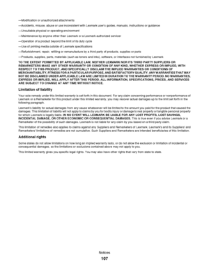 Page 107—Modification or unauthorized attachments
—Accidents, misuse, abuse or use inconsistent with Lexmark user’s guides, manuals, instructions or guidance
—Unsuitable physical or operating environment
—Maintenance by anyone other than Lexmark or a Lexmark authorized servicer
—Operation of a product beyond the limit of its duty cycle
—Use of printing media outside of Lexmark specifications
—Refurbishment, repair, refilling or remanufacture by a third party of products, supplies or parts
—Products, supplies,...