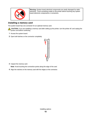 Page 18Warning: System board electrical components are easily damaged by static
electricity. Touch something metal on the printer before touching any system
board electronic components or connectors.
Installing a memory card
The system board has one connector for an optional memory card.
CAUTION: If you are installing a memory card after setting up the printer, turn the printer off, and unplug the
power cord before continuing.
1Access the system board.
2Open both latches on the connector completely.
3Unpack the...