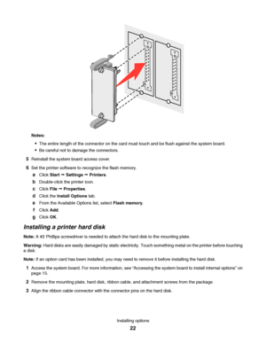 Page 22Notes:
The entire length of the connector on the card must touch and be flush against the system board.
Be careful not to damage the connectors.
5Reinstall the system board access cover.
6Set the printer software to recognize the flash memory.
aClick Start Œ Settings Œ Printers.
bDouble-click the printer icon.
cClick File Œ Properties.
dClick the Install Options tab.
eFrom the Available Options list, select Flash memory.
fClick Add.
gClick OK.
Installing a printer hard disk
Note: A #2 Phillips...