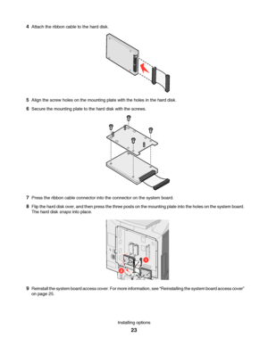 Page 234Attach the ribbon cable to the hard disk.
5Align the screw holes on the mounting plate with the holes in the hard disk.
6Secure the mounting plate to the hard disk with the screws.
7Press the ribbon cable connector into the connector on the system board.
8Flip the hard disk over, and then press the three posts on the mounting plate into the holes on the system board.
The hard disk snaps into place.
2
1
9Reinstall the system board access cover. For more information, see “Reinstalling the system board...