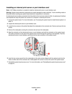 Page 24Installing an internal print server or port interface card
Note: A #2 Phillips screwdriver is needed to install an internal print server or port interface card.
Warning: System board electrical components are easily damaged by static electricity. Touch something metal on
the printer before touching any system board electronic components or connectors.
An internal print server allows connection from the printer to the local area network (LAN). An optional port interface
card expands the ways the printer...