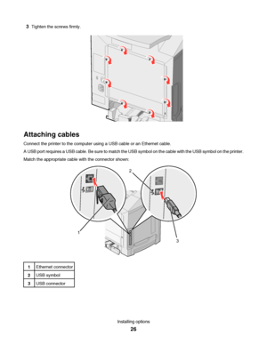 Page 263Tighten the screws firmly.
Attaching cables
Connect the printer to the computer using a USB cable or an Ethernet cable.
A USB port requires a USB cable. Be sure to match the USB symbol on the cable with the USB symbol on the printer.
Match the appropriate cable with the connector shown:
12
3
1Ethernet connector
2USB symbol
3USB connector
Installing options
26
Downloaded From ManualsPrinter.com Manuals 