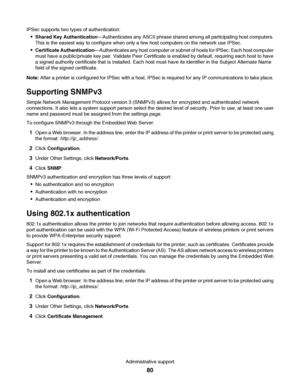 Page 80IPSec supports two types of authentication:
Shared Key Authentication—Authenticates any ASCII phrase shared among all participating host computers.
This is the easiest way to configure when only a few host computers on the network use IPSec.
Certificate Authentication—Authenticates any host computer or subnet of hosts for IPSec. Each host computer
must have a public/private key pair. Validate Peer Certificate is enabled by default, requiring each host to have
a signed authority certificate that is...