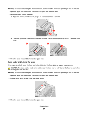 Page 64Warning: To avoid overexposing the photoconductors, do not leave the inner door open longer than 10 minutes.
1Open the upper and inner doors. The lower door opens with the inner door.
2Determine where the jam is located:
aIf paper is visible under the fuser, grasp it on each side and pull it forward.
bOtherwise, grasp the fuser cover by the tabs and lift it. Pull the jammed paper up and out. Close the fuser
cover.
21
3Close the lower door, and then close the upper door.
Jams under and behind the fuser...