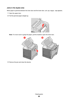 Page 66Jams in the duplex area
When paper is jammed between the inner door and the lower door, 230.xx Paper Jam appears.
1Open the upper door.
2Pull the jammed paper straight up.
Note: For more room to grasp the paper, pull the handle to open the lower door.
12
3Remove the jam and close the door(s).
Clearing jams
66
Downloaded From ManualsPrinter.com Manuals 