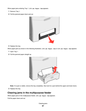 Page 67When paper jams entering Tray 1, 230.xx Paper Jam appears.
1Remove Tray 1.
2Pull the jammed paper down and out.
3Replace the tray.
When paper jams as shown in the following illustration, 200.xx Paper Jam or 230.xx Paper Jam appears.
1Open Tray 1.
2Pull the jammed paper straight up.
Note: If no jam is visible, remove the tray completely. Also look for a jam behind the upper and lower doors.
3Replace the tray.
Clearing jams in the multipurpose feeder
When paper jams in the multipurpose feeder, 250.xx Paper...