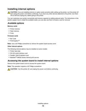 Page 15Installing internal options
CAUTION: If you are installing memory or option cards sometime after setting up the printer, turn the printer off
and unplug the power cord before continuing. If you have any other devices attached to the printer, turn them
off as well and unplug any cables going to the printer.
You can customize your printer connectivity and memory capacity by adding optional cards. The instructions in this
section explain how to install the available cards; you can also use them to locate a...