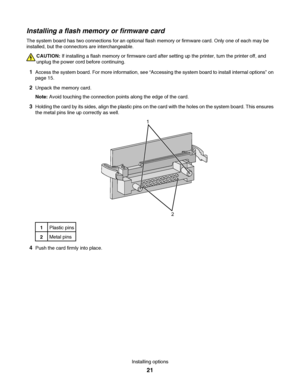 Page 21Installing a flash memory or firmware card
The system board has two connections for an optional flash memory or firmware card. Only one of each may be
installed, but the connectors are interchangeable.
CAUTION: If installing a flash memory or firmware card after setting up the printer, turn the printer off, and
unplug the power cord before continuing.
1Access the system board. For more information, see “Accessing the system board to install internal options” on
page 15.
2Unpack the memory card.
Note:...
