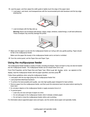 Page 326Load the paper, and then adjust the width guide to lightly touch the edge of the paper stack.
Load paper, card stock, and transparencies with the recommended print side facedown and the top edge
entering first.
Load envelopes with the flap side up.
Warning: Never use envelopes with stamps, clasps, snaps, windows, coated linings, or self-stick adhesives.
These envelopes may severely damage the printer.
7Make sure the paper is as far into the multipurpose feeder as it will go with very gentle pushing....
