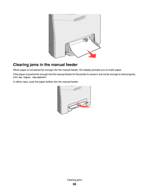 Page 68Clearing jams in the manual feeder
When paper is not placed far enough into the manual feeder, the display prompts you to insert paper.
If the paper is pushed far enough into the manual feeder for the printer to sense it, but not far enough to feed properly,
200.xx Paper Jam appears.
In either case, push the paper farther into the manual feeder.
Clearing jams
68
Downloaded From ManualsPrinter.com Manuals 