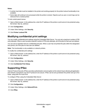 Page 79Notes:
A printer hard disk must be installed in the printer and working properly for the printer lockout functionality to be
available.
Some data will continue to be processed while the printer is locked. Reports such as user or event logs can be
retrieved from a locked printer.
To lock control panel menus:
1Open a Web browser. In the address line, enter the IP address of the printer or print server to be protected using
the format: http://ip_address/.
2Click Configuration.
3Under Other Settings, click...