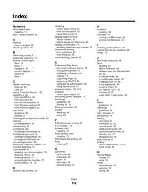 Page 108Index
Numerics
550-sheet drawer 
installing  14
802.1x authentication  80
A
aligning 
toner cartridges  69
attaching cables  26
B
black-only printing  51
brightness, adjusting  75
buttons, control panel 
Back  11
Menu  11
navigation  11
numeric keypad  11
Select  11
Stop  11
C
cables, attaching 
Ethernet  26
USB  26
calling Customer Support  100
canceling a job 
from Mac OS 9.x  56
from Mac OSX  56
from the control panel  55
from Windows desktop  55
from Windows taskbar  55
card stock 
guidelines  40...