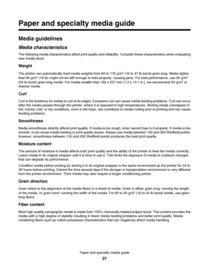 Page 37Paper and specialty media guide
Media guidelines
Media characteristics
The following media characteristics affect print quality and reliability. Consider these characteristics when evaluating
new media stock.
Weight
The printer can automatically feed media weights from 60 to 176 g/m2 (16 to 47 lb bond) grain long. Media lighter
than 60 g/m2 (16 lb) might not be stiff enough to feed properly, causing jams. For best performance, use 90 g/m2
(24 lb bond) grain long media. For media smaller than 182 x 257 mm...