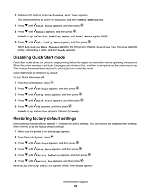 Page 763Release both buttons when Performing Self Test appears.
The printer performs its power-on sequence, and then CONFIG MENU appears.
4Press  until Panel Menus appears, and then press .
5Press  until Enable appears, and then press .
Submitting Selection, Enabling Menus, and Panel Menus appear briefly.
6Press  until Exit Config Menu appears, and then press .
When Activating Menu Changes appears, the menus are enabled. Resetting the Printer appears
briefly, followed by a clock, and then Ready appears....