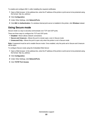 Page 81To enable and configure 802.1x after installing the required certificates:
1Open a Web browser. In the address line, enter the IP address of the printer or print server to be protected using
the format: http://ip_address/.
2Click Configuration.
3Under Other Settings, click Network/Ports.
4Click 802.1x Authentication. If a wireless internal print server is installed in the printer, click Wireless instead.
Using Secure mode
Secure mode is a way to securely communicate over TCP and UDP ports.
There are...