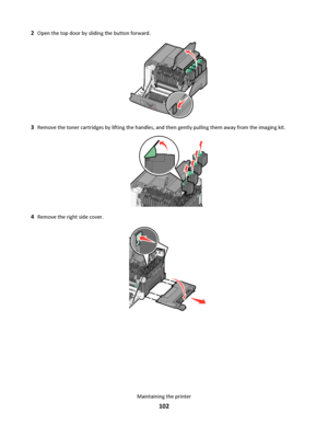 Page 1022Open the top door by sliding the button forward.
3Remove the toner cartridges by lifting the handles, and then gently pulling them away from the imaging kit.
4Remove the right side cover.
Maintaining the printer
102
Downloaded From ManualsPrinter.com Manuals 