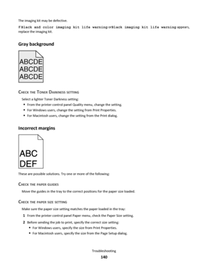 Page 140The imaging kit may be defective.
If Black and color imaging kit life warning orBlack imaging kit life warning appears,
replace the imaging kit.
Gray background
ABCDE
ABCDE ABCDE
CHECK THE TONER DARKNESS SETTING
Select a lighter Toner Darkness setting:
From the printer control panel Quality menu, change the setting.
For Windows users, change the setting from Print Properties.
For Macintosh users, change the setting from the Print dialog.
Incorrect margins
These are possible solutions. Try one or more of...