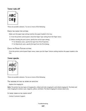 Page 147Toner rubs off
These are possible solutions. Try one or more of the following:
CHECK THE PAPER TYPE SETTING
Make sure the paper type setting matches the paper loaded in the tray:
1From the printer control panel, check the Paper Type setting from the Paper menu.
2Before sending the job to print, specify the correct type setting:
For Windows users, specify the type from Print Properties.
For Macintosh users, specify the type from the Print dialog.
CHECK THE PAPER TEXTURE SETTING
From the printer control...