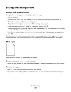 Page 138Solving print quality problems
Isolating print quality problems
To help isolate print quality problems, print the print quality test pages:
1Turn the printer off.
2From the printer control panel, press and hold  and the right arrow button while turning the printer on.
3Release both buttons when the clock animation appears.
The printer performs its power-on sequence, and then Config Menu appears.
4Press the arrow buttons until Prt Quality Pgs appears, and then press .
The pages are formatted, Printing...