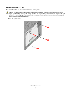 Page 17Installing a memory card
The system board has one connector for an optional memory card.
CAUTION—SHOCK HAZARD: If you are accessing the system board or installing optional hardware or memory
devices sometime after setting up the printer, then turn the printer off, and unplug the power cord from the wall
outlet before continuing. If you have any other devices attached to the printer, then turn them off as well, and
unplug any cables going into the printer.
1Access the system board.
Additional printer...