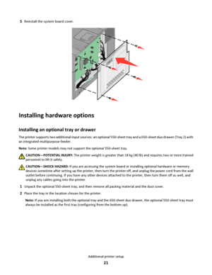 Page 215Reinstall the system board cover.
Installing hardware options
Installing an optional tray or drawer
The printer supports two additional input sources: an optional 550-sheet tray and a 650-sheet duo drawer (Tray 2) with
an integrated multipurpose feeder.
Note: Some printer models may not support the optional 550-sheet tray.
CAUTION—POTENTIAL INJURY: The printer weight is greater than 18 kg (40 lb) and requires two or more trained
personnel to lift it safely.
CAUTION—SHOCK HAZARD: If you are accessing the...