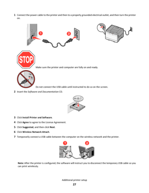 Page 271Connect the power cable to the printer and then to a properly grounded electrical outlet, and then turn the printer
on.
12
 Make sure the printer and computer are fully on and ready.
 Do not connect the USB cable until instructed to do so on the screen.
2Insert the Software and Documentation CD.
3Click Install Printer and Software.
4Click Agree to agree to the License Agreement.
5Click Suggested, and then click Next.
6Click Wireless Network Attach.
7Temporarily connect a USB cable between the computer...