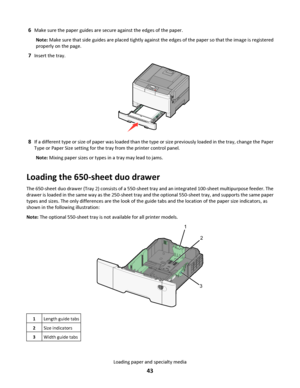 Page 436Make sure the paper guides are secure against the edges of the paper.
Note: Make sure that side guides are placed tightly against the edges of the paper so that the image is registered
properly on the page.
7Insert the tray.
8If a different type or size of paper was loaded than the type or size previously loaded in the tray, change the Paper
Type or Paper Size setting for the tray from the printer control panel.
Note: Mixing paper sizes or types in a tray may lead to jams.
Loading the 650-sheet duo...