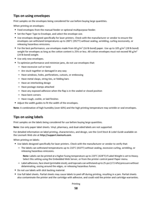 Page 58Tips on using envelopes
Print samples on the envelopes being considered for use before buying large quantities.
When printing on envelopes:
Feed envelopes from the manual feeder or optional multipurpose feeder.
Set the Paper Type to Envelope, and select the envelope size.
Use envelopes designed specifically for laser printers. Check with the manufacturer or vendor to ensure the
envelopes can withstand temperatures up to 200°C (392°F) without sealing, wrinkling, curling excessively, or
releasing hazardous...