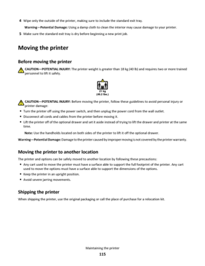 Page 1154Wipe only the outside of the printer, making sure to include the standard exit tray.
Warning—Potential Damage: Using a damp cloth to clean the interior may cause damage to your printer.
5Make sure the standard exit tray is dry before beginning a new print job.
Moving the printer
Before moving the printer
CAUTION—POTENTIAL INJURY: The printer weight is greater than 18 kg (40 lb) and requires two or more trained
personnel to lift it safely.
21 kg
(46.2 lbs.)
CAUTION—POTENTIAL INJURY: Before moving the...