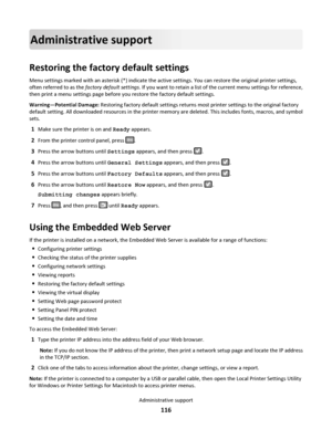 Page 116Administrative support
Restoring the factory default settings
Menu settings marked with an asterisk (*) indicate the active settings. You can restore the original printer settings,
often referred to as the factory default settings. If you want to retain a list of the current menu settings for reference,
then print a menu settings page before you restore the factory default settings.
Warning—Potential Damage: Restoring factory default settings returns most printer settings to the original factory
default...