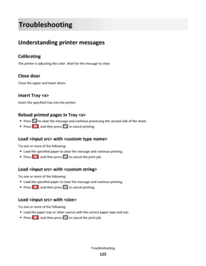 Page 125Troubleshooting
Understanding printer messages
Calibrating
The printer is adjusting the color. Wait for the message to clear.
Close door
Close the upper and lower doors.
Insert Tray 
Insert the specified tray into the printer.
Reload printed pages in Tray 
Press  to clear the message and continue processing the second side of the sheet.
Press , and then press  to cancel printing.
Load  with 
Try one or more of the following:
Load the specified paper to clear the message and continue printing.
Press , and...