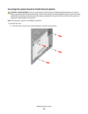 Page 14Accessing the system board to install internal options
CAUTION—SHOCK HAZARD: If you are accessing the system board or installing optional hardware or memory
devices sometime after setting up the printer, then turn the printer off, and unplug the power cord from the wall
outlet before continuing. If you have any other devices attached to the printer, then turn them off as well, and
unplug any cables going into the printer.
Note: This operation requires a #2 Phillips screwdriver.
1Remove the cover.
aTurn...
