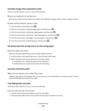 Page 133Job takes longer than expected to print
These are possible solutions. Try one or more of the following:
REDUCE THE COMPLEXITY OF THE PRINT JOB
Eliminate the number and size of fonts, the number and complexity of images, and the number of pages in the job.
CHANGE THE PAGE PROTECT SETTING TO OFF
1From the printer control panel, press .
2Press the arrow buttons until Settings appears, and then press .
3Press the arrow buttons until Setup Menu appears, and then press .
4Press the arrow buttons until Print...