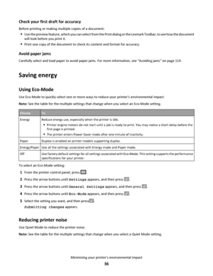 Page 36Check your first draft for accuracy
Before printing or making multiple copies of a document:
Use the preview feature, which you can select from the Print dialog or the Lexmark Toolbar, to see how the document
will look before you print it.
Print one copy of the document to check its content and format for accuracy.
Avoid paper jams
Carefully select and load paper to avoid paper jams. For more information, see “Avoiding jams” on page 119.
Saving energy
Using Eco-Mode
Use Eco-Mode to quickly select one or...