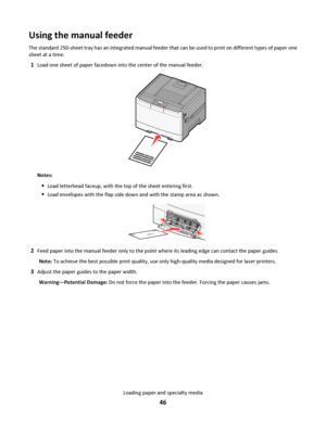 Page 46Using the manual feeder
The standard 250-sheet tray has an integrated manual feeder that can be used to print on different types of paper one
sheet at a time.
1Load one sheet of paper facedown into the center of the manual feeder.
Notes:
Load letterhead faceup, with the top of the sheet entering first.
Load envelopes with the flap side down and with the stamp area as shown.
2Feed paper into the manual feeder only to the point where its leading edge can contact the paper guides.
Note: To achieve the best...