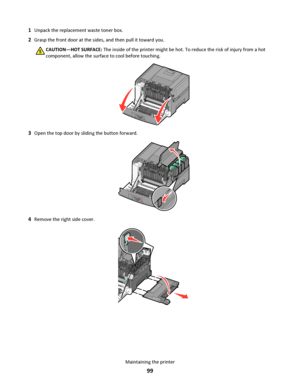 Page 991Unpack the replacement waste toner box.
2Grasp the front door at the sides, and then pull it toward you.
CAUTION—HOT SURFACE: The inside of the printer might be hot. To reduce the risk of injury from a hot
component, allow the surface to cool before touching.
3Open the top door by sliding the button forward.
4Remove the right side cover.
Maintaining the printer
99
Downloaded From ManualsPrinter.com Manuals 