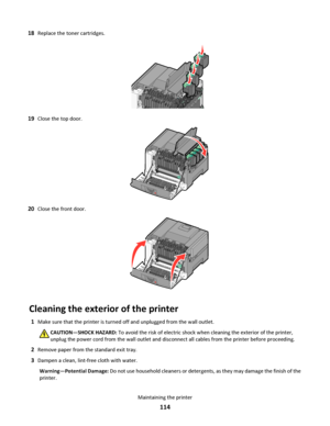 Page 11418Replace the toner cartridges.
19Close the top door.
20Close the front door.
Cleaning the exterior of the printer
1Make sure that the printer is turned off and unplugged from the wall outlet.
CAUTION—SHOCK HAZARD: To avoid the risk of electric shock when cleaning the exterior of the printer,
unplug the power cord from the wall outlet and disconnect all cables from the printer before proceeding.
2Remove paper from the standard exit tray.
3Dampen a clean, lint-free cloth with water.
Warning—Potential...