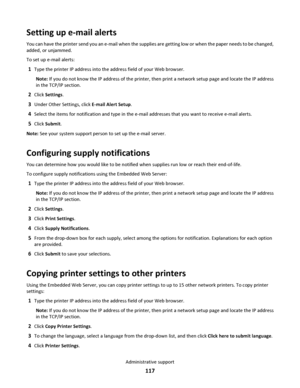 Page 117Setting up e-mail alerts
You can have the printer send you an e-mail when the supplies are getting low or when the paper needs to be changed,
added, or unjammed.
To set up e-mail alerts:
1Type the printer IP address into the address field of your Web browser.
Note: If you do not know the IP address of the printer, then print a network setup page and locate the IP address
in the TCP/IP section.
2Click Settings.
3Under Other Settings, click E-mail Alert Setup.
4Select the items for notification and type in...