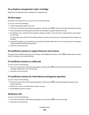 Page 12832.yy Replace Unsupported  Cartridge
Replace the unsupported toner cartridge with a supported one.
34 Short paper
The paper in the selected tray is too short for the current print job.
Try one or more of the following:
Load the appropriate paper in the tray.
Press the arrow buttons until Continue appears, and then press  to clear the message and continue printing.
Check tray length and width guides and make sure the paper is properly loaded in the tray.
For Windows users, check the Print Properties...