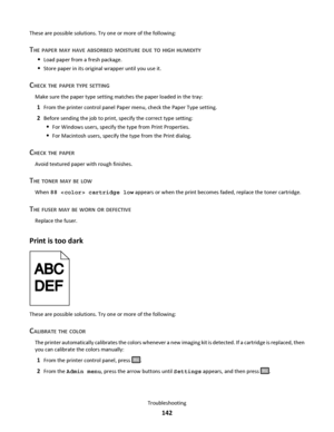Page 142These are possible solutions. Try one or more of the following:
THE PAPER MAY HAVE ABSORBED MOISTURE DUE TO HIGH HUMIDITY
Load paper from a fresh package.
Store paper in its original wrapper until you use it.
CHECK THE PAPER TYPE SETTING
Make sure the paper type setting matches the paper loaded in the tray:
1From the printer control panel Paper menu, check the Paper Type setting.
2Before sending the job to print, specify the correct type setting:
For Windows users, specify the type from Print...