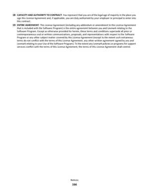 Page 16618CAPACITY AND AUTHORITY TO CONTRACT. You represent that you are of the legal age of majority in the place you
sign this License Agreement and, if applicable, you are duly authorized by your employer or principal to enter into
this contract.
19ENTIRE AGREEMENT. This License Agreement (including any addendum or amendment to this License Agreement
that is included with the Software Program) is the entire agreement between you and Lexmark relating to the
Software Program. Except as otherwise provided for...