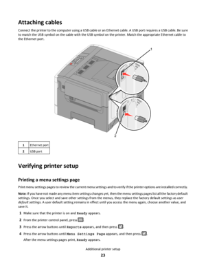 Page 23Attaching cables
Connect the printer to the computer using a USB cable or an Ethernet cable. A USB port requires a USB cable. Be sure
to match the USB symbol on the cable with the USB symbol on the printer. Match the appropriate Ethernet cable to
the Ethernet port.
1
2
1Ethernet port
2USB port
Verifying printer setup
Printing a menu settings page
Print menu settings pages to review the current menu settings and to verify if the printer options are installed correctly.
Note: If you have not made any menu...