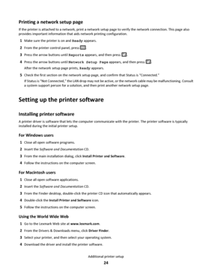 Page 24Printing a network setup page
If the printer is attached to a network, print a network setup page to verify the network connection. This page also
provides important information that aids network printing configuration.
1Make sure the printer is on and Ready appears.
2From the printer control panel, press .
3Press the arrow buttons until Reports appears, and then press .
4Press the arrow buttons until Network Setup Page appears, and then press .
After the network setup page prints, Ready appears.
5Check...