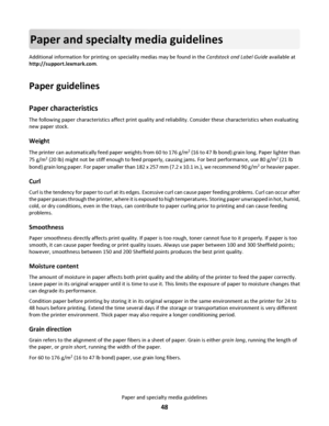 Page 48Paper and specialty media guidelines
Additional information for printing on speciality medias may be found in the Cardstock and Label Guide available at
http://support.lexmark.com.
Paper guidelines
Paper characteristics
The following paper characteristics affect print quality and reliability. Consider these characteristics when evaluating
new paper stock.
Weight
The printer can automatically feed paper weights from 60 to 176 g/m2 (16 to 47 lb bond) grain long. Paper lighter than
75 g/m
2 (20 lb) might...